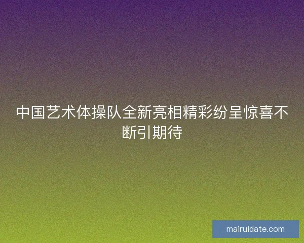 中国艺术体操队全新亮相精彩纷呈惊喜不断引期待