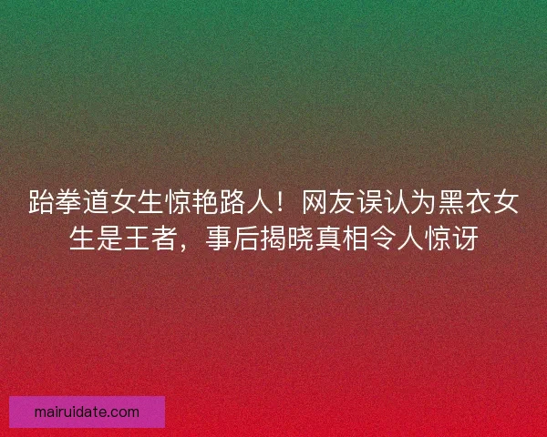 跆拳道女生惊艳路人!网友误认为黑衣女生是王者,事后揭晓真相令人惊讶 跆拳道女生惊艳路人!网友误认为黑衣女生是王者,事后揭晓真相令人惊讶