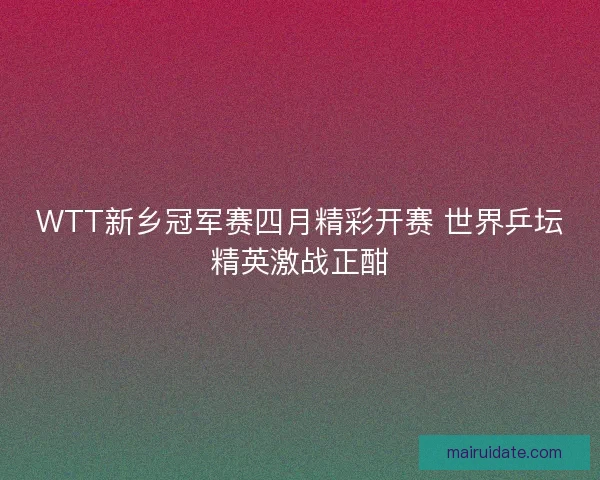 WTT新乡冠军赛四月精彩开赛 世界乒坛精英激战正酣