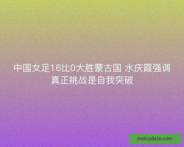 中国女足16比0大胜蒙古国 水庆霞强调真正挑战是自我突破