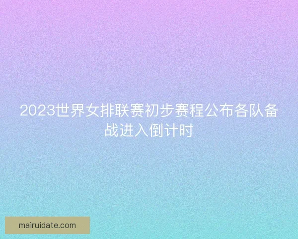 2023世界女排联赛初步赛程公布各队备战进入倒计时 2023世界女排联赛初步赛程公布各队备战进入倒计时
