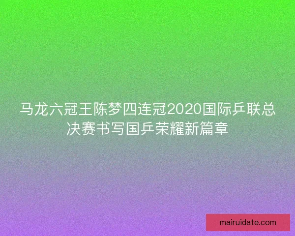 马龙六冠王陈梦四连冠2020国际乒联总决赛书写国乒荣耀新篇章
