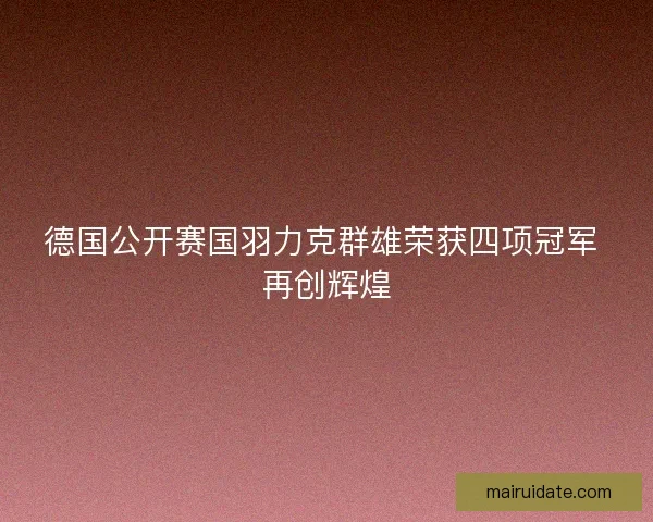 德国公开赛国羽力克群雄荣获四项冠军 再创辉煌 德国公开赛国羽力克群雄荣获四项冠军 再创辉煌