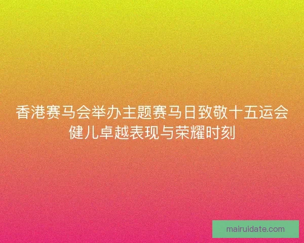 香港赛马会举办主题赛马日致敬十五运会健儿卓越表现与荣耀时刻 香港赛马会举办主题赛马日致敬十五运会健儿卓越表现与荣耀时刻