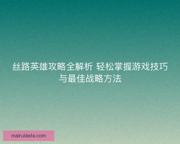 丝路英雄攻略全解析 轻松掌握游戏技巧与最佳战略方法 丝路英雄攻略全解析 轻松掌握游戏技巧与最佳战略方法