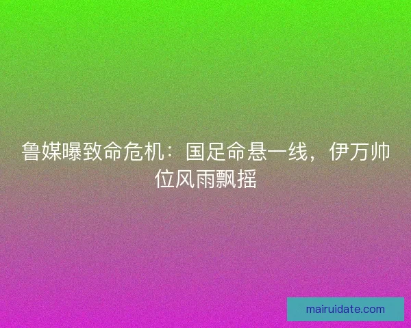 鲁媒曝致命危机：国足命悬一线，伊万帅位风雨飘摇