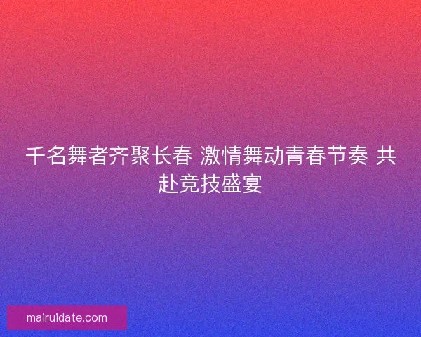 千名舞者齐聚长春 激情舞动青春节奏 共赴竞技盛宴 千名舞者齐聚长春 激情舞动青春节奏 共赴竞技盛宴