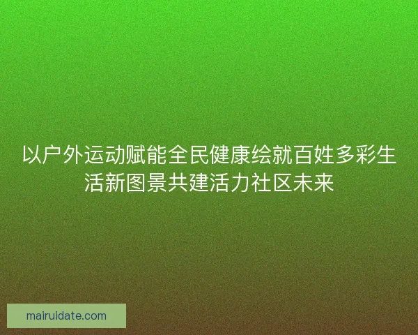 以户外运动赋能全民健康绘就百姓多彩生活新图景共建活力社区未来 以户外运动赋能全民健康绘就百姓多彩生活新图景共建活力社区未来