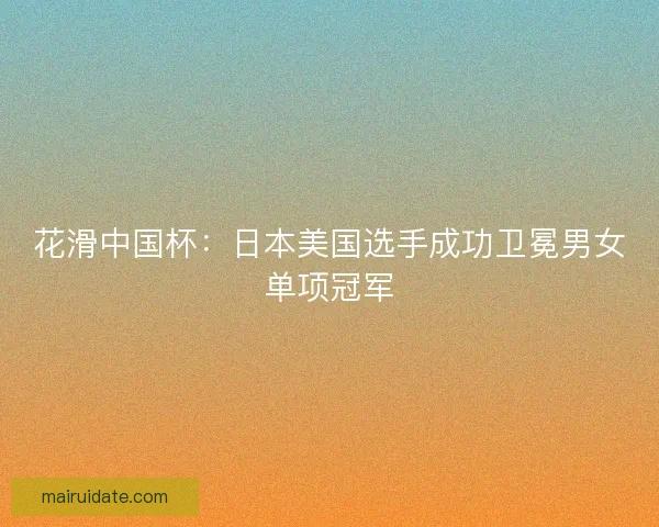 花滑中国杯:日本美国选手成功卫冕男女单项冠军 花滑中国杯:日本美国选手成功卫冕男女单项冠军