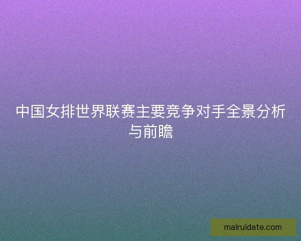 中国女排世界联赛主要竞争对手全景分析与前瞻 中国女排世界联赛主要竞争对手全景分析与前瞻