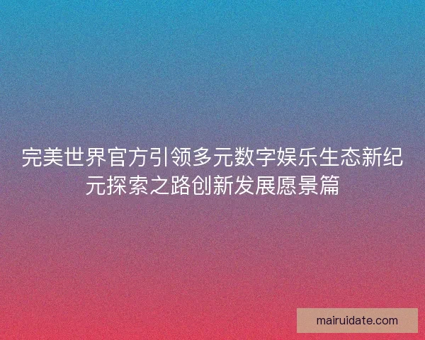 完美世界官方引领多元数字娱乐生态新纪元探索之路创新发展愿景篇